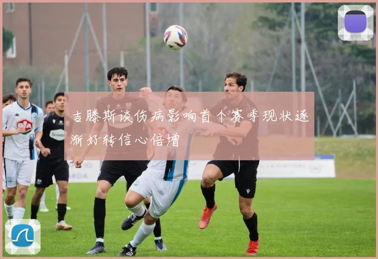吉滕斯谈伤病影响首个赛季现状逐渐好转信心倍增