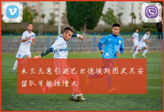 米兰无意引进巴尔德埃斯图皮尼安留队可能性增大