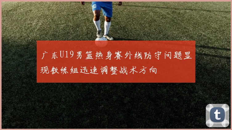 广东U19男篮热身赛外线防守问题显现教练组迅速调整战术方向