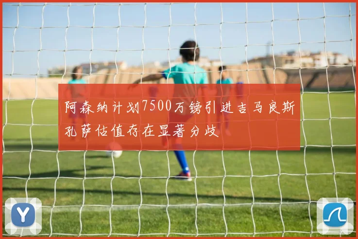 阿森纳计划7500万镑引进吉马良斯孔萨估值存在显著分歧