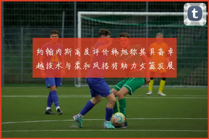 约翰内斯高度评价韩旭称其具备卓越技术与柔和风格将助力女篮发展
