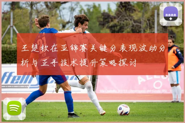 王楚钦在亚锦赛关键分表现波动分析与正手技术提升策略探讨