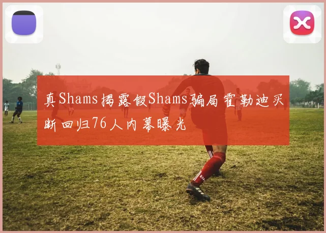 真Shams揭露假Shams骗局霍勒迪买断回归76人内幕曝光